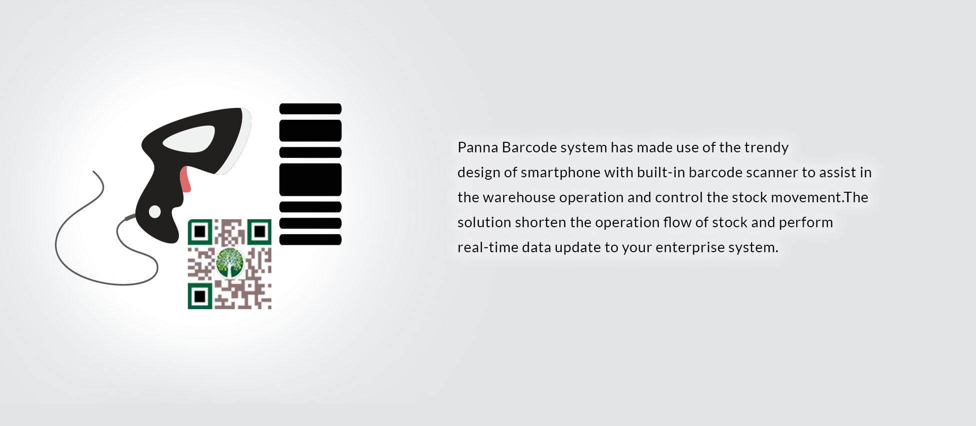 Panna Barcode system has made use of the trendy 
design of smartphone with built-in barcode scanner to assist in the warehouse operation and control the stock movement.The solution shorten the operation flow of stock and perform real-time data update to your enterprise system.