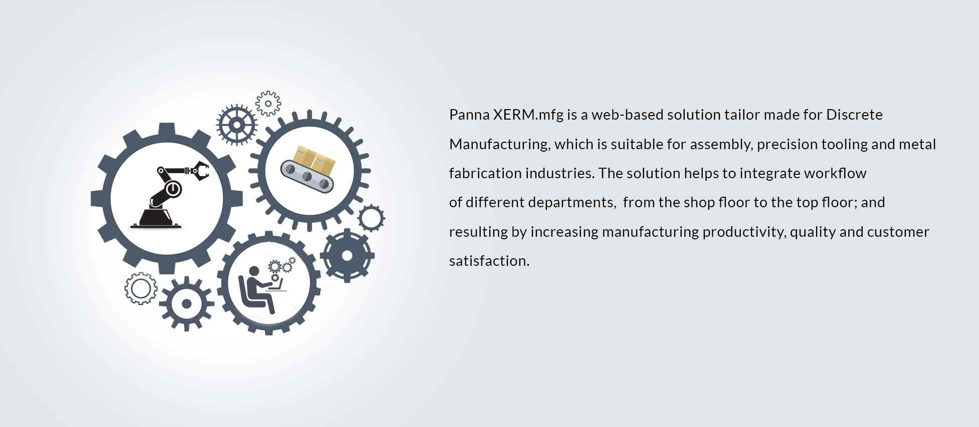 Panna XERM.mfg is a web-based solution tailor made for Discrete Manufacturing, which is suitable for assembly, precision tooling and metal fabrication industries. The solution helps to integrate workflow 
of different departments,  from the shop floor to the top floor; and resulting by increasing manufacturing productivity, quality and customer satisfaction. 